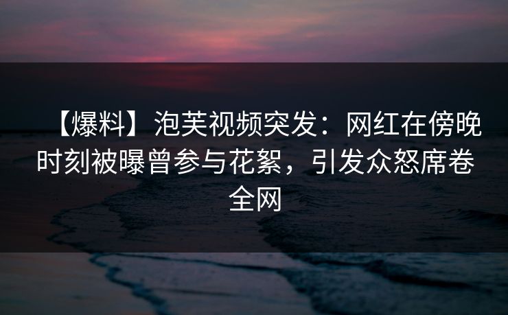 【爆料】泡芙视频突发：网红在傍晚时刻被曝曾参与花絮，引发众怒席卷全网