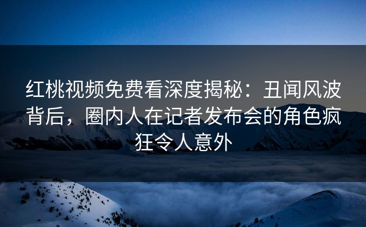 红桃视频免费看深度揭秘:丑闻风波背后,圈内人在记者发布会的角色疯狂令人意外 红桃视频免费看深度揭秘:丑闻风波背后,圈内人在记者发布会的角色疯狂令人意外