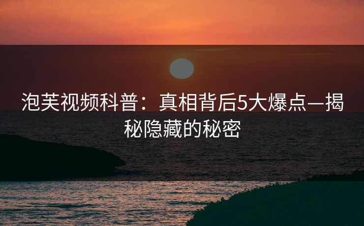 泡芙视频科普：真相背后5大爆点—揭秘隐藏的秘密