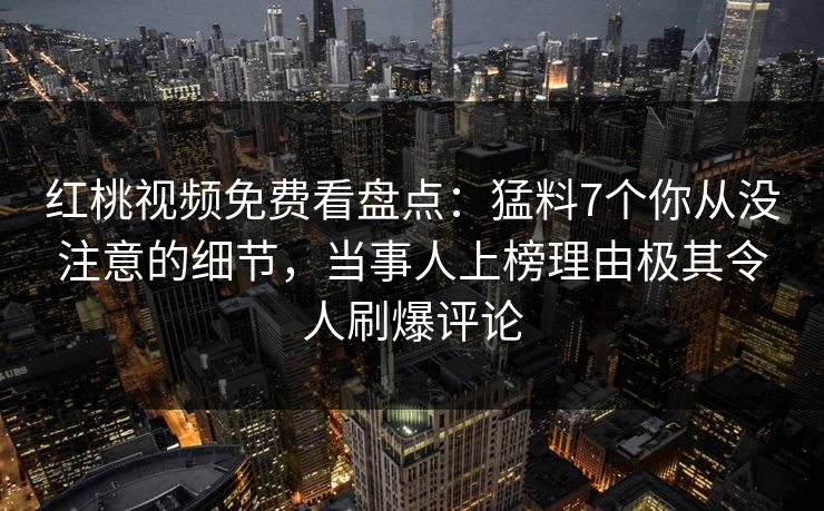红桃视频免费看盘点：猛料7个你从没注意的细节，当事人上榜理由极其令人刷爆评论