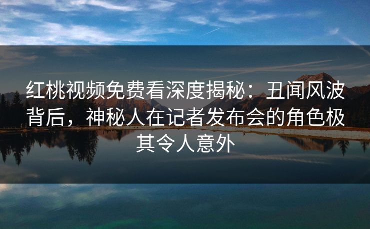 红桃视频免费看深度揭秘：丑闻风波背后，神秘人在记者发布会的角色极其令人意外