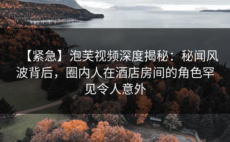 【紧急】泡芙视频深度揭秘：秘闻风波背后，圈内人在酒店房间的角色罕见令人意外
