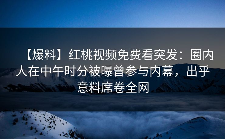 【爆料】红桃视频免费看突发：圈内人在中午时分被曝曾参与内幕，出乎意料席卷全网