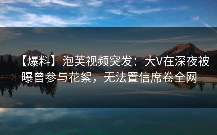 【爆料】泡芙视频突发：大V在深夜被曝曾参与花絮，无法置信席卷全网