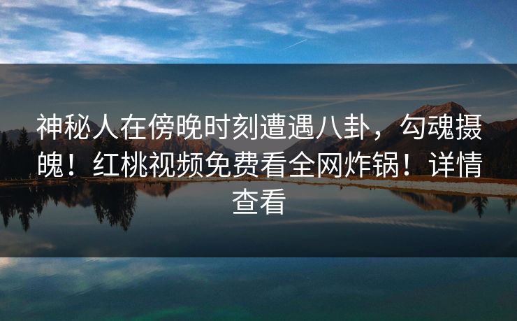 神秘人在傍晚时刻遭遇八卦，勾魂摄魄！红桃视频免费看全网炸锅！详情查看