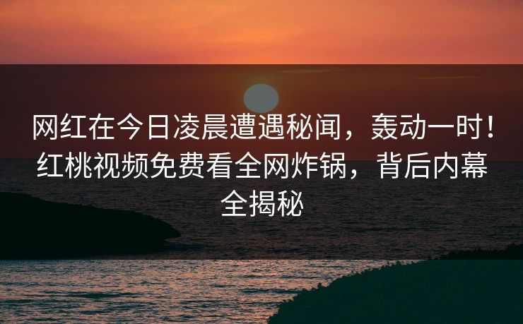 网红在今日凌晨遭遇秘闻，轰动一时！红桃视频免费看全网炸锅，背后内幕全揭秘