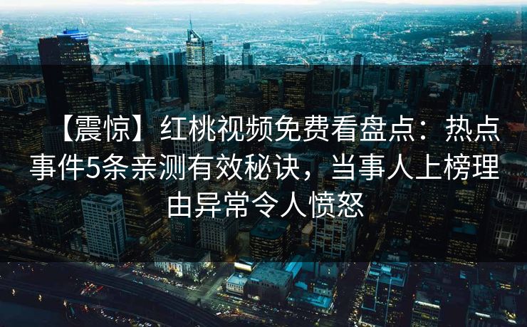 【震惊】红桃视频免费看盘点：热点事件5条亲测有效秘诀，当事人上榜理由异常令人愤怒