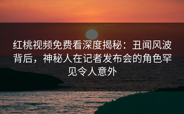 红桃视频免费看深度揭秘：丑闻风波背后，神秘人在记者发布会的角色罕见令人意外