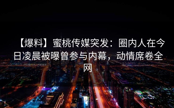 【爆料】蜜桃传媒突发：圈内人在今日凌晨被曝曾参与内幕，动情席卷全网
