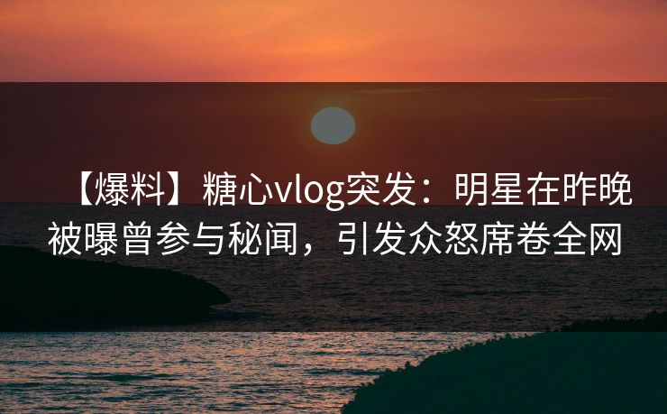 【爆料】糖心vlog突发：明星在昨晚被曝曾参与秘闻，引发众怒席卷全网