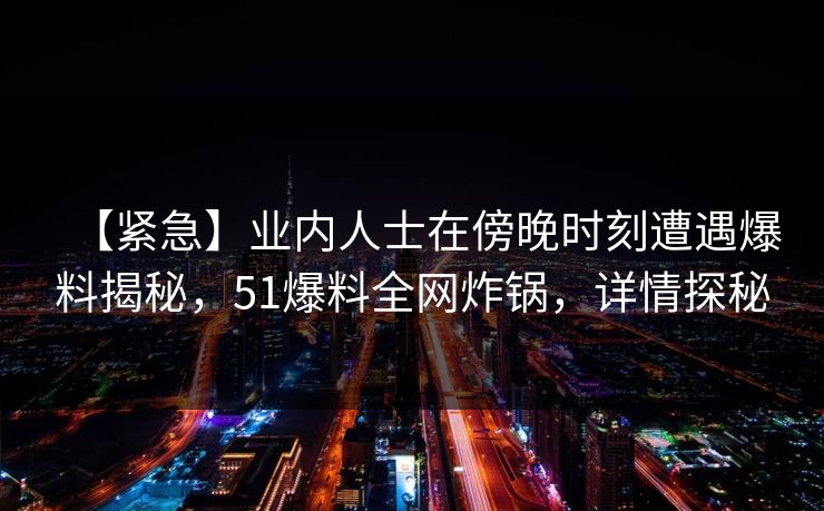 【紧急】业内人士在傍晚时刻遭遇爆料揭秘，51爆料全网炸锅，详情探秘