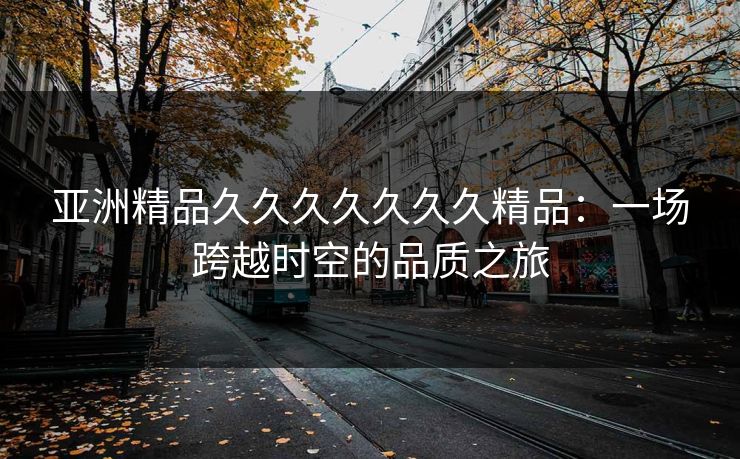 亚洲精品久久久久久久久精品：一场跨越时空的品质之旅