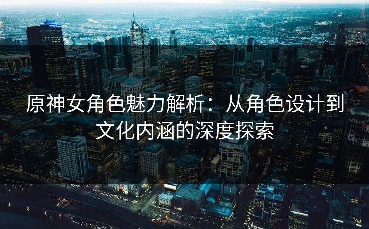 原神女角色魅力解析：从角色设计到文化内涵的深度探索
