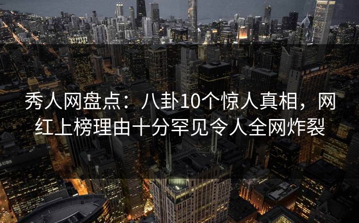秀人网盘点：八卦10个惊人真相，网红上榜理由十分罕见令人全网炸裂