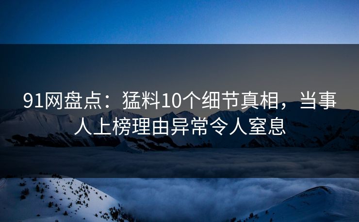 91网盘点：猛料10个细节真相，当事人上榜理由异常令人窒息