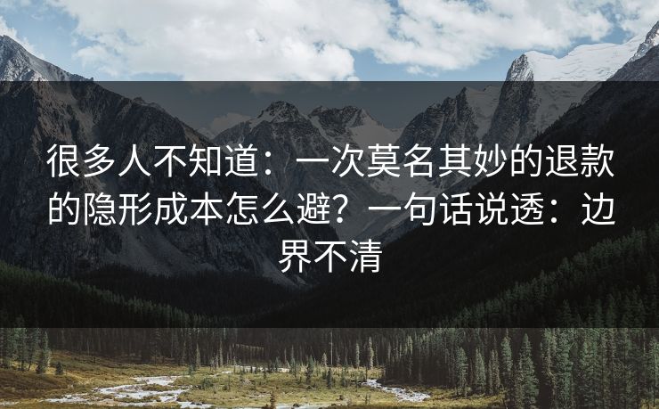 很多人不知道：一次莫名其妙的退款的隐形成本怎么避？一句话说透：边界不清