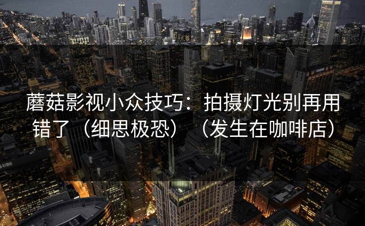 蘑菇影视小众技巧:拍摄灯光别再用错了(细思极恐)(发生在咖啡店) 蘑菇影视小众技巧:拍摄灯光别再用错了(细思极恐)(发生在咖啡店)