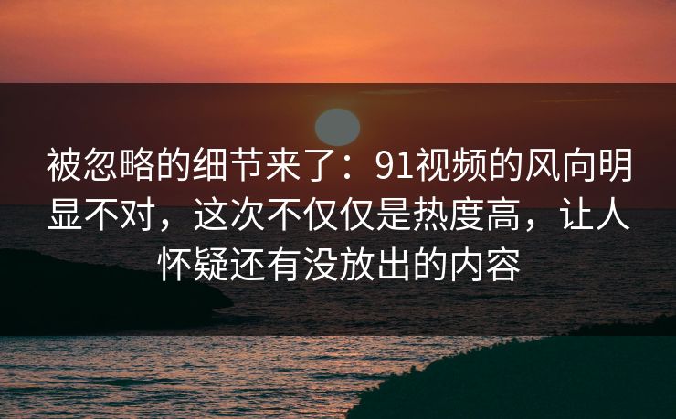 被忽略的细节来了：91视频的风向明显不对，这次不仅仅是热度高，让人怀疑还有没放出的内容