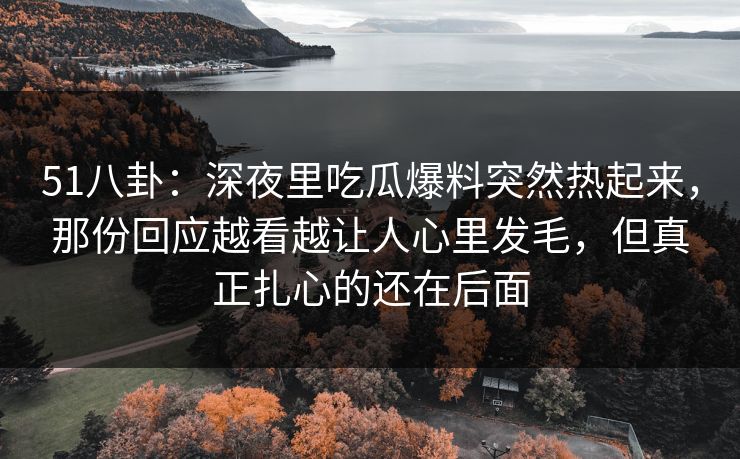 51八卦：深夜里吃瓜爆料突然热起来，那份回应越看越让人心里发毛，但真正扎心的还在后面