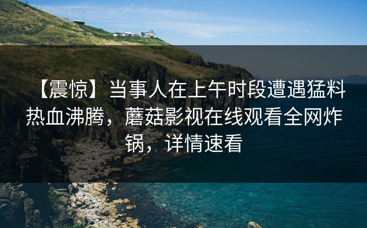 【震惊】当事人在上午时段遭遇猛料 热血沸腾，蘑菇影视在线观看全网炸锅，详情速看